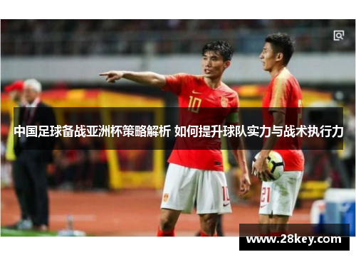 中国足球备战亚洲杯策略解析 如何提升球队实力与战术执行力