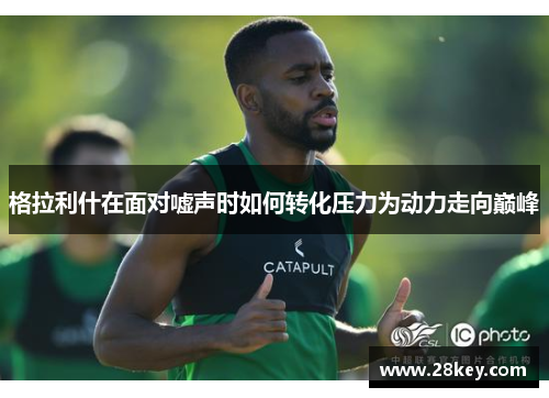 格拉利什在面对嘘声时如何转化压力为动力走向巅峰